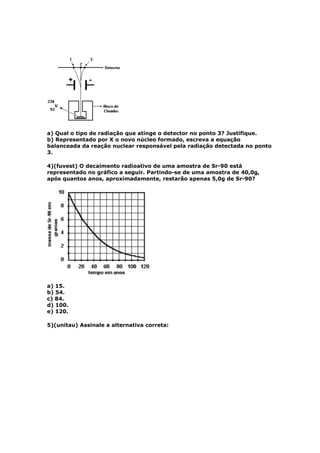 a) Qual o tipo de radiação que atinge o detector no ponto 3? Justifique.
b) Representado por X o novo núcleo formado, escreva a equação
balanceada da reação nuclear responsável pela radiação detectada no ponto
3.

4)(fuvest) O decaimento radioativo de uma amostra de Sr-90 está
representado no gráfico a seguir. Partindo-se de uma amostra de 40,0g,
após quantos anos, aproximadamente, restarão apenas 5,0g de Sr-90?




a) 15.
b) 54.
c) 84.
d) 100.
e) 120.

5)(unitau) Assinale a alternativa correta:
 