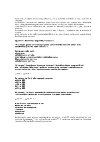 6)(unitau) Examine a seguinte proposição:

"A radiação gama apresenta pequeno comprimento de onda, sendo mais
penetrante que alfa, beta e raios X."

Esta proposição está:
a) confusa.
b) totalmente errada.
c) errada, porque não existem radiações gama.
d) parcialmente correta.
e) totalmente correta.

7)(vunesp) Quando um átomo do isótopo 228 do tório libera uma partícula
alfa (núcleo de hélio com 2 prótons e número de massa 4), transforma-se
em um átomo de rádio, de acordo com a equação a seguir.




Os valores de Z e Y são, respectivamente:
a) 88 e 228
b) 89 e 226
c) 90 e 224
d) 91 e 227
e) 92 e 230

8)(vunesp) Em 1902, Rutherford e Soddy descobriram a ocorrência da
transmutação radioativa investigando o processo espontâneo:




A partícula X corresponde a um:
a) núcleo de hélio.
b) átomo de hidrogênio.
c) próton.
d) nêutron.
e) elétron.
 