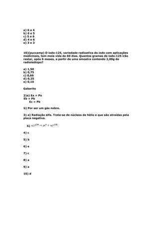 a) 6 e 4
b) 6 e 5
c) 5 e 6
d) 4 e 6
e) 3 e 3


10)(puccamp) O iodo-125, variedade radioativa do iodo com aplicações
medicinais, tem meia vida de 60 dias. Quantos gramas de iodo-125 irão
restar, após 6 meses, a partir de uma amostra contendo 2,00g do
radioisótopo?

a) 1,50
b) 0,75
c) 0,66
d) 0,25
e) 0,10

Gabarito

2)a) Ea = Po
Eb = Pb
    Ec = Pb

b) Por ser um gás nobre.

3) a) Radiação alfa. Trata-se de núcleos de hélio e que são atraídas pela
placa negativa.

  b)

4) c

5) b

6) e

7) c

8) a

9) a

10) d
 
