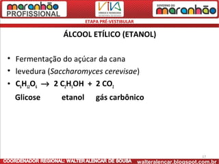 ETAPA PRÉ-VESTIBULAR

               ÁLCOOL ETÍLICO (ETANOL)

• Fermentação do açúcar da cana
• levedura (Saccharomyces cerevisae)
• C6H12O6 → 2 C2H5OH + 2 CO2
  Glicose     etanol       gás carbônico




                                                                     17
                                              walteralencar.blogspot.com.br
 