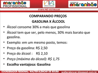 ETAPA PRÉ-VESTIBULAR


                  COMPARANDO PREÇOS
                    GASOLINA X ÁLCOOL
•   Álcool consome 30% a mais que gasolina
•   Álcool tem que ser, pelo menos, 30% mais barato que
    gasolina.
•   Exemplo: em um mesmo posto, temos:
•   Preço da gasolina: R$ 2,50
•   Preço do álcool : R$ 2,10
•   Preço (máximo do álcool): R$ 1,75
•   Escolha vantajosa: Gasolina
                                                                     21
                                              walteralencar.blogspot.com.br
 