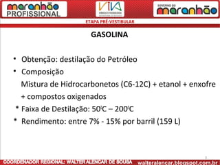 ETAPA PRÉ-VESTIBULAR

                      GASOLINA

• Obtenção: destilação do Petróleo
• Composição
   Mistura de Hidrocarbonetos (C6-12C) + etanol + enxofre
   + compostos oxigenados
 * Faixa de Destilação: 500C – 2000C
* Rendimento: entre 7% - 15% por barril (159 L)



                                                                   3
                                           walteralencar.blogspot.com.br
 