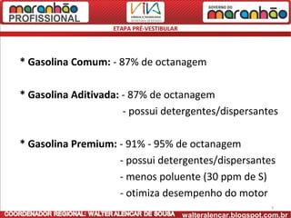 ETAPA PRÉ-VESTIBULAR




* Gasolina Comum: - 87% de octanagem

* Gasolina Aditivada: - 87% de octanagem
                      - possui detergentes/dispersantes

* Gasolina Premium: - 91% - 95% de octanagem
                    - possui detergentes/dispersantes
                    - menos poluente (30 ppm de S)
                    - otimiza desempenho do motor
                                                                  7
                                          walteralencar.blogspot.com.br
 