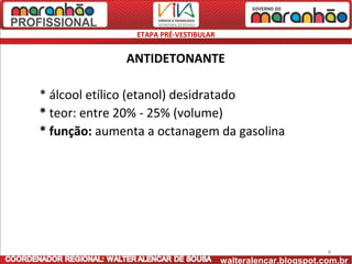 ETAPA PRÉ-VESTIBULAR


              ANTIDETONANTE

* álcool etílico (etanol) desidratado
* teor: entre 20% - 25% (volume)
* função: aumenta a octanagem da gasolina




                                                               8
                                       walteralencar.blogspot.com.br
 