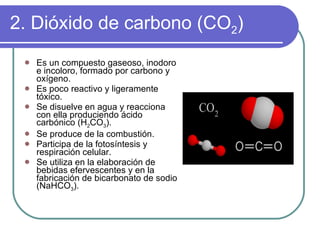 2. Dióxido de carbono (CO 2 ) Es un compuesto gaseoso, inodoro e incoloro, formado por carbono y oxígeno. Es poco reactivo y ligeramente tóxico. Se disuelve en agua y reacciona con ella produciendo ácido carbónico (H 2 CO 3 ). Se produce de la combustión. Participa de la fotosíntesis y respiración celular. Se utiliza en la elaboración de bebidas efervescentes y en la fabricación de bicarbonato de sodio (NaHCO 3 ). 