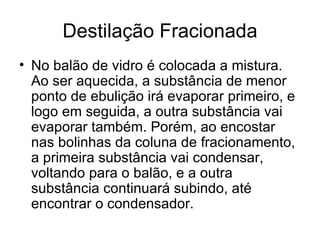 Destilação Fracionada No balão de vidro é colocada a mistura. Ao ser aquecida, a substância de menor ponto de ebulição irá evaporar primeiro, e logo em seguida, a outra substância vai evaporar também. Porém, ao encostar nas bolinhas da coluna de fracionamento, a primeira substância vai condensar, voltando para o balão, e a outra substância continuará subindo, até encontrar o condensador. 