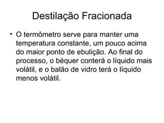 Destilação Fracionada O termômetro serve para manter uma temperatura constante, um pouco acima do maior ponto de ebulição. Ao final do processo, o béquer conterá o líquido mais volátil, e o balão de vidro terá o líquido menos volátil. 