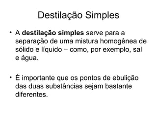 Destilação Simples A  destilação simples  serve para a separação de uma mistura homogênea de sólido e líquido – como, por exemplo, sal e água. É importante que os pontos de ebulição das duas substâncias sejam bastante diferentes. 