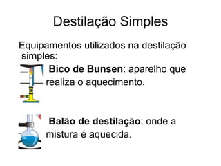 Destilação Simples Equipamentos utilizados na destilação simples:  Bico de Bunsen : aparelho que  realiza o aquecimento. Balão de destilação : onde a  mistura é aquecida. 
