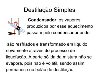 Destilação Simples Condensador : os vapores  produzidos por esse aquecimento  passam pelo condensador onde  são resfriados e transformado em líquido novamente através do processo de  liquefação. A parte sólida da mistura não se evapora, pois não é volátil, sendo assim  permanece no balão de destilação. 