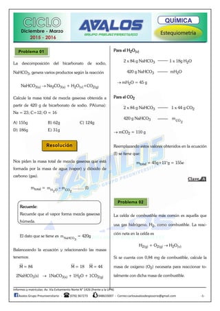 Informes y matrículas: Av. Vía Evitamiento Norte N° 1426 (frente a la UPN)
Avalos Grupo Preuniversitario - (076) 367273 948633007 - Correo:carlosavalosdesposorio@gmail.com -1-
La descomposición del bicarbonato de sodio,
NaHCO3, genera varios productos según la reacción
NaHCO3(s)  Na2CO3(s) + H2O(v)+CO2(g)
Calcule la masa total de mezcla gaseosa obtenida a
partir de 420 g de bicarbonato de sodio. PA(uma):
Na = 23; C=12; O = 16
A) 155g B) 62g C) 124g
D) 186g E) 31g
Nos piden la masa total de mezcla gaseosa que está
formada por la masa de agua (vapor) y dióxido de
carbono (gas).
mtotal = H O CO2 2
m m .......... (I)
Recuerde:
Recuerde que el vapor forma mezcla gaseosa
húmeda.
El dato que se tiene es NaHCO3
m = 420g
Balanceando la ecuación y relacionando las masas
tenemos:
M = 84 M = 18 M = 44
2NaHCO3(s)  1NaCO3(s) + 1H2O + 1CO2(g)
Para el H2O(v)
2 x 84 g NaHCO3 1 x 18g H2O
420 g NaHCO3 mH2O
 mH2O = 45 g
Para el CO2
2 x 84 g NaHCO3 1 x 44 g CO2
420 g NaHCO3 CO2
m
 mCO2 = 110 g
Reemplazando estos valores obtenidos en la ecuación
(I) se tiene que:
mtotal = 45g+11°g = 155e
La celda de combustible más común es aquella que
usa gas hidrógeno, H2, como combustible. La reac-
ción neta en la celda es
H2(g) + O2(g)  H2O(v)
Si se cuenta con 0,84 mg de combustible, calcule la
masa de oxígeno (O2) necesaria para reaccionar to-
talmente con dicha masa de combustible.
Problema 01
Resolución
Problema 02
 