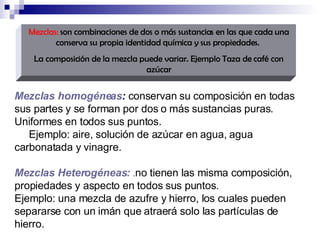 Mezclas:  son combinaciones de dos o más sustancias en las que cada una conserva su propia identidad química y sus propiedades.  La composición de la mezcla puede variar. Ejemplo Taza de café con azúcar Mezclas homogéneas :  conservan su composición en todas sus partes y se forman por dos o más sustancias puras. Uniformes en todos sus puntos. Ejemplo: aire, solución de azúcar en agua, agua carbonatada y vinagre. Mezclas Heterogéneas:   . no tienen las misma composición, propiedades y aspecto en todos sus puntos.   Ejemplo: una mezcla de azufre y hierro, los cuales pueden separarse con un imán que atraerá solo las partículas de hierro. 