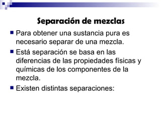 Para obtener una sustancia pura es necesario separar de una mezcla. Está separación se basa en las  diferencias de las propiedades físicas y químicas de los componentes de la mezcla.  Existen distintas separaciones: Separación de mezclas 