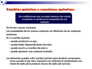 Cambios químicos o reacciones químicas:   Se forman nuevas sustancias.  Las propiedades de las nuevas sustancias son diferentes de las sustancias  anteriores.  En un cambio químico  - puede producirse un gas,  - puede haber desprendimiento de calor,  - puede ocurrir un cambio de color o  - puede aparecer una sustancia insoluble.  Los elementos pueden sufrir cambio químico para producir compuestos, como cuando el gas cloro reacciona con violencia al combinárselo con metal de sodio para producir cloruro de sodio (sal común). Son modificaciones que se pueden observar solo cuando se presenta un cambio en la composición de una sustancia 