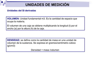UNIDADES DE MEDICIÓN Unidades del SI derivadas VOLUMEN:  Unidad fundamental m3. Es la cantidad de espacio que ocupa la materia. El volumen de una caja se obtiene multiplicando la longitud (l) por el ancho (a) por la altura (h) de la caja. DENSIDAD:  se define como la cantidad de masa en una unidad de volumen de la sustancia. Se expresa en gramos/centímetro cúbico (g/cm3) Densidad = masa /volumen  