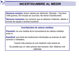 INCERTIDUMBRE AL MEDIR Números exactos:  tienen valores por definición. Ejemplo. 1 Kg tiene 1000 gramos, 60 minutos en una hora. No tienen incertidumbre. Números inexactos:  los números que se obtienen midiendo, debido a errores de equipo o errores humanos Incertidumbre de valores medidos Precisión:  es una medida de la concordancia de valores medidos entre sí. Exactitud:  que tanto las mediciones individuales se acercan al valor correcto o verdadero. Cuanto más precisa es una medición más exacta es  Es posible que un valor preciso sea inexacto. Ejm. Balanza mal calibrada 