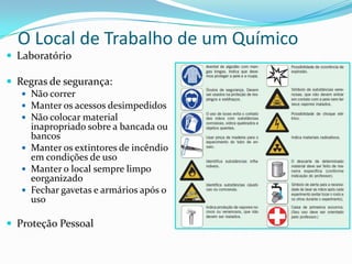 O Local de Trabalho de um Químico
 Laboratório
 Regras de segurança:
 Não correr
 Manter os acessos desimpedidos
 Não colocar material
inapropriado sobre a bancada ou
bancos
 Manter os extintores de incêndio
em condições de uso
 Manter o local sempre limpo
eorganizado
 Fechar gavetas e armários após o
uso
 Proteção Pessoal

 