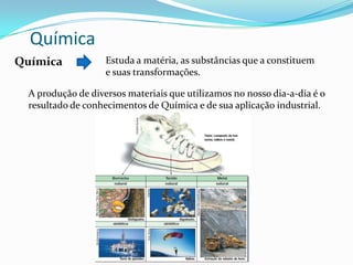 Química
Química

Estuda a matéria, as substâncias que a constituem
e suas transformações.

A produção de diversos materiais que utilizamos no nosso dia-a-dia é o
resultado de conhecimentos de Química e de sua aplicação industrial.

 