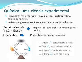 Química: uma ciência experimental
 Preocupação (do ser humano) em compreender a relação entre o

homem e a natureza.
 Culturas antigas criaram mitos e lendas como forma de explicação.

Empédocles (séc.
V a.C. – Grécia)
Aristóteles

Propôs a ideia para explicar a constituição da
matéria.
Propriedades dos quatro elementos.

 