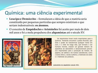 Química: uma ciência experimental
 Leucipo e Demócrito – formularam a ideia de que a matéria seria

constituída por pequenas partículas que sempre existiriam e que
seriam indestrutíveis: os átomos.
 O conceito de Empédocles e Aristóteles foi aceito por mais de dois
mil anos e foi a mola propulsora dos alqumistas até o século XV.

 