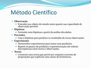 Método Científico
 Observação
 Entender seu objeto de estudo tanto quanto sua capacidade de







observação permite
Hipótese
 Formular uma hipótese a partir da análise dos dados
Previsões
 Usar a hipótese para predizer os resultados de novas observações
Experimento
 Desenvolver experimentos para testar suas predições.
 Repetir os passos de predição e experimentação até reduzir
discrepâncias entre teoria e observações.
Teoria
 Construir uma teoria que provê um conjunto coerente de
proposições que explicam uma classe de fenômenos.

 