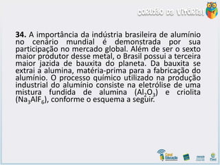 34. A importância da indústria brasileira de alumínio
no cenário mundial é demonstrada por sua
participação no mercado global. Além de ser o sexto
maior produtor desse metal, o Brasil possui a terceira
maior jazida de bauxita do planeta. Da bauxita se
extrai a alumina, matéria-prima para a fabricação do
alumínio. O processo químico utilizado na produção
industrial do alumínio consiste na eletrólise de uma
mistura fundida de alumina (Al2O3) e criolita
(Na3AlF6), conforme o esquema a seguir.
 