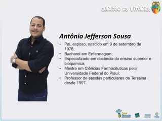 • Pai, esposo, nascido em 9 de setembro de
1976;
• Bacharel em Enfermagem;
• Especializado em docência do ensino superior e
bioquímica;
• Mestre em Ciências Farmacêuticas pela
Universidade Federal do Piauí;
• Professor de escolas particulares de Teresina
desde 1997.
Antônio Jefferson Sousa
 