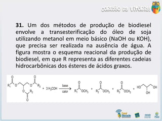 31. Um dos métodos de produção de biodiesel
envolve a transesterificação do óleo de soja
utilizando metanol em meio básico (NaOH ou KOH),
que precisa ser realizada na ausência de água. A
figura mostra o esquema reacional da produção de
biodiesel, em que R representa as diferentes cadeias
hidrocarbônicas dos ésteres de ácidos graxos.
 