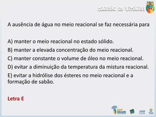 A ausência de água no meio reacional se faz necessária para
A) manter o meio reacional no estado sólido.
B) manter a elevada concentração do meio reacional.
C) manter constante o volume de óleo no meio reacional.
D) evitar a diminuição da temperatura da mistura reacional.
E) evitar a hidrólise dos ésteres no meio reacional e a
formação de sabão.
Letra E
 