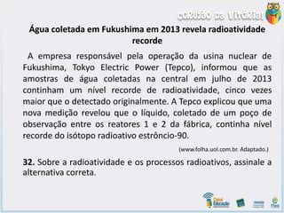 Água coletada em Fukushima em 2013 revela radioatividade
recorde
A empresa responsável pela operação da usina nuclear de
Fukushima, Tokyo Electric Power (Tepco), informou que as
amostras de água coletadas na central em julho de 2013
continham um nível recorde de radioatividade, cinco vezes
maior que o detectado originalmente. A Tepco explicou que uma
nova medição revelou que o líquido, coletado de um poço de
observação entre os reatores 1 e 2 da fábrica, continha nível
recorde do isótopo radioativo estrôncio-90.
(www.folha.uol.com.br. Adaptado.)
32. Sobre a radioatividade e os processos radioativos, assinale a
alternativa correta.
 
