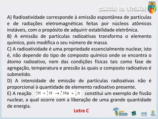 A) Radioatividade corresponde à emissão espontânea de partículas
e de radiações eletromagnéticas feitas por núcleos atômicos
instáveis, com o propósito de adquirir estabilidade eletrônica.
B) A emissão de partículas radioativas transforma o elemento
químico, pois modifica o seu número de massa.
C) A radioatividade é uma propriedade essencialmente nuclear, isto
é, não depende do tipo de composto químico onde se encontra o
átomo radioativo, nem das condições físicas tais como fase de
agregação, temperatura e pressão às quais o composto radioativo é
submetido.
D) A intensidade de emissão de partículas radioativas não é
proporcional à quantidade de elemento radioativo presente.
E) A reação constitui um exemplo de fissão
nuclear, a qual ocorre com a liberação de uma grande quantidade
de energia.
Letra C
 