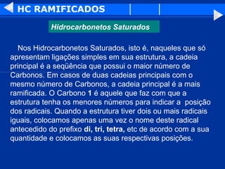 HC RAMIFICADOS      Nos Hidrocarbonetos Saturados, isto é, naqueles que só apresentam ligações simples em sua estrutura, a cadeia principal é a seqüência que possui o maior número de Carbonos. Em casos de duas cadeias principais com o mesmo número de Carbonos, a cadeia principal é a mais ramificada. O Carbono  1  é aquele que faz com que a estrutura tenha os menores números para indicar a  posição dos radicais. Quando a estrutura tiver dois ou mais radicais iguais, colocamos apenas uma vez o nome deste radical antecedido do prefixo  di, tri, tetra,  etc de acordo com a sua quantidade e colocamos as suas respectivas posições.  Hidrocarbonetos Saturados 
