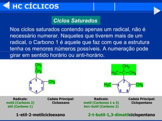 HC CÍCLICOS Nos ciclos saturados contendo apenas um radical, não é necessário numerar. Naqueles que tiverem mais de um radical, o Carbono 1 é aquele que faz com que a estrutura tenha os menores números possíveis. A numeração pode girar em sentido horário ou anti-horário.  2-t-butil-1,3-dimetil ciclopentano 1-etil-2-metilcicloexano Cadeia Principal: Ciclopentano Radicais: metil (Carbonos 1 e 3) terc-butil (Carbono 2) Cadeia Principal: Cicloexano Radicais: metil (Carbono 2) etil (Carbono 1) Ciclos Saturados 
