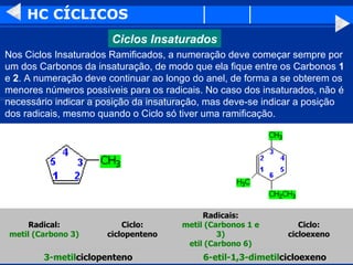 HC CÍCLICOS Nos Ciclos Insaturados Ramificados, a numeração deve começar sempre por um dos Carbonos da insaturação, de modo que ela fique entre os Carbonos  1  e  2 . A numeração deve continuar ao longo do anel, de forma a se obterem os menores números possíveis para os radicais. No caso dos insaturados, não é necessário indicar a posição da insaturação, mas deve-se indicar a posição dos radicais, mesmo quando o Ciclo só tiver uma ramificação.  6-etil-1,3-dimetil cicloexeno 3-metil ciclopenteno Ciclo: cicloexeno Radicais: metil (Carbonos 1 e 3) etil (Carbono 6) Ciclo: ciclopenteno Radical: metil (Carbono 3) Ciclos Insaturados 