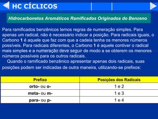 HC CÍCLICOS Para ramificados benzênicos temos regras de numeração simples. Para apenas um radical, não é necessário indicar a posição. Para radicais iguais, o Carbono  1  é aquele que faz com que a cadeia tenha os menores números possíveis. Para radicais diferentes, o Carbono  1  é aquele contiver o radical mais simples e a numeração deve seguir de modo a se obterem os menores números possíveis para os outros radicais.     Quando o ramificado benzênico apresentar apenas dois radicais, suas posições podem ser indicadas de outra maneira, utilizando-se prefixos:   Hidrocarbonetos Aromáticos Ramificados Originados do Benzeno 1 e 4 para-  ou  p- 1 e 3 meta-  ou  m- 1 e 2 orto-  ou  o- Posições dos Radicais Prefixo 