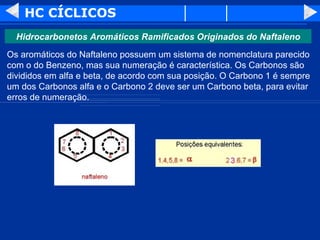 HC CÍCLICOS Os aromáticos do Naftaleno possuem um sistema de nomenclatura parecido com o do Benzeno, mas sua numeração é característica. Os Carbonos são divididos em alfa e beta, de acordo com sua posição. O Carbono 1 é sempre um dos Carbonos alfa e o Carbono 2 deve ser um Carbono beta, para evitar erros de numeração.  Hidrocarbonetos Aromáticos Ramificados Originados do Naftaleno 