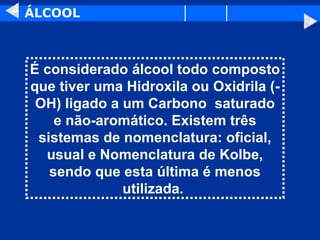 ÁLCOOL É considerado álcool todo composto que tiver uma Hidroxila ou Oxidrila (-OH) ligado a um Carbono  saturado e não-aromático. Existem três sistemas de nomenclatura: oficial, usual e Nomenclatura de Kolbe, sendo que esta última é menos utilizada.   