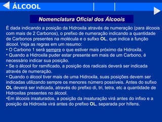 ÁLCOOL É dada indicando a posição da Hidroxila através de numeração (para álcoois com mais de 2 Carbonos), o prefixo de numeração indicando a quantidade de Carbonos presentes na molécula e o sufixo  OL , que indica a função álcool. Veja as regras em um resumo: O Carbono 1 será  sempre  o que estiver mais próximo da Hidroxila. Quando a Hidroxila puder estar presente em mais de um Carbono, é  necessário indicar sua posição. Se o álcool for ramificado, a posição dos radicais deverá ser indicada através de numeração. Quando o álcool tiver mais de uma Hidroxila, suas posições devem ser indicadas utilizando sempre os menores número possíveis. Antes do sufixo  OL  deverá ser indicada, através do prefixo di, tri, tetra, etc a quantidade de Hidroxilas presentes no álcool.  Em álcoois insaturados, a posição da insaturação virá antes do infixo e a posição da Hidroxila virá antes do prefixo  OL , separada por hífens. Nomenclatura Oficial dos Álcoois 
