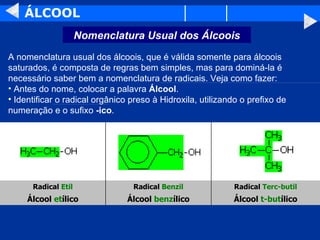 ÁLCOOL A nomenclatura usual dos álcoois, que é válida somente para álcoois saturados, é composta de regras bem simples, mas para dominá-la é necessário saber bem a nomenclatura de radicais. Veja como fazer: Antes do nome, colocar a palavra  Álcool . Identificar o radical orgânico preso à Hidroxila, utilizando o prefixo de numeração e o sufixo  -ico . Álcool  t-but ílico Álcool  benz ílico Álcool  et ílico Radical  Terc-butil Radical  Benzil Radical  Etil Nomenclatura Usual dos Álcoois 