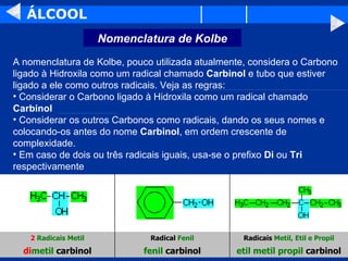 ÁLCOOL A nomenclatura de Kolbe, pouco utilizada atualmente, considera o Carbono ligado à Hidroxila como um radical chamado  Carbinol  e tubo que estiver ligado a ele como outros radicais. Veja as regras: Considerar o Carbono ligado à Hidroxila como um radical chamado  Carbinol Considerar os outros Carbonos como radicais, dando os seus nomes e colocando-os antes do nome  Carbinol , em ordem crescente de complexidade. Em caso de dois ou três radicais iguais, usa-se o prefixo  Di  ou  Tri  respectivamente etil metil propil  carbinol fenil  carbinol di metil  carbinol Radicais  Metil, Etil e Propil Radical  Fenil 2   Radicais Metil Nomenclatura de Kolbe 
