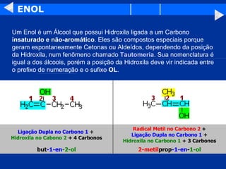 ENOL Um Enol é um Álcool que possui Hidroxila ligada a um Carbono  insaturado e não-aromático . Eles são compostos especiais porque geram espontaneamente Cetonas ou Aldeídos, dependendo da posição da Hidroxila, num fenômeno chamado  Tautomeria . Sua nomenclatura é igual a dos álcoois, porém a posição da Hidroxila deve vir indicada entre o prefixo de numeração e o sufixo  OL .  2-metil prop -1-en - 1-ol but -1-en -2-ol Radical Metil no Carbono 2  + Ligação Dupla no Carbono 1  + Hidroxila no Carbono 1  + 3 Carbonos Ligação Dupla no Carbono 1  +  Hidroxila no Cabono 2  + 4 Carbonos 