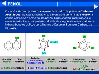 FENOL Os fenóis são compostos que apresentam Hidroxila presos a  Carbonos Aromáticos . Na sua nomenclatura, a Hidroxila é denominada  Hidróxi  e depois coloca-se o nome do aromático. Caso ocorram ramificações, é necessário indicar suas posições através das regras de nomenclatura de hidrocarbonetos cíclicos ou utilizando o Carbono  1  como o Carbono da Hidroxila.   1,3,5- tri hidróxi benzeno 2-etil-4-metil- 1-hidróxi benzeno  -hidróxi naftaleno Ciclo: Benzeno   3  Hidroxilas: Carbonos 1,3 e 5 Ciclo: Benzeno Hidroxila: Carbono 1 Radicais: Etil (Carbono 2) Metil (Carbono 4) Ciclo: Naftaleno Hidroxila: Carbono   