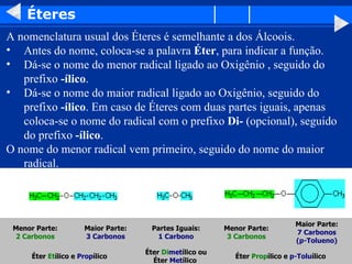 Éteres A nomenclatura usual dos Éteres é semelhante a dos Álcoois.  Antes do nome, coloca-se a palavra  Éter , para indicar a função.  Dá-se o nome do menor radical ligado ao Oxigênio , seguido do prefixo  -ílico .  Dá-se o nome do maior radical ligado ao Oxigênio, seguido do prefixo  -ílico . Em caso de Éteres com duas partes iguais, apenas coloca-se o nome do radical com o prefixo  Di-  (opcional), seguido do prefixo  -ílico .  O nome do menor radical vem primeiro, seguido do nome do maior radical.  Éter  Prop ílico e   p-Tolu ílico   Éter  Di met ílico ou Éter  Met ílico   Éter  Et ílico   e  Prop ílico   Maior Parte: 7 Carbonos (p-Tolueno) Menor Parte: 3 Carbonos Partes Iguais: 1 Carbono Maior Parte: 3 Carbonos Menor Parte: 2 Carbonos                                                                                                                          