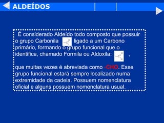ALDEÍDOS    É considerado Aldeído todo composto que possuir o grupo Carbonila  ligado a um Carbono primário, formando o grupo funcional que o identifica, chamado Formila ou Aldoxila:  ,  que muitas vezes é abreviada como  - CHO . Esse grupo funcional estará sempre localizado numa extremidade da cadeia. Possuem nomenclatura oficial e alguns possuem nomenclatura usual.  