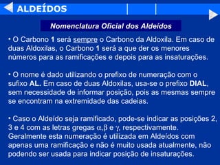 ALDEÍDOS O Carbono  1  será  sempre  o Carbono da Aldoxila. Em caso de duas Aldoxilas, o Carbono  1  será a que der os menores números para as ramificações e depois para as insaturações.  O nome é dado utilizando o prefixo de numeração com o sufixo  AL.  Em caso de duas Aldoxilas, usa-se o prefixo  DIAL , sem necessidade de informar posição, pois as mesmas sempre se encontram na extremidade das cadeias.  Caso o Aldeído seja ramificado, pode-se indicar as posições 2, 3 e 4 com as letras gregas   ,   e   , respectivamente. Geralmente esta numeração é utilizada em Aldeídos com apenas uma ramificação e não é muito usada atualmente, não podendo ser usada para indicar posição de insaturações.  Nomenclatura Oficial dos Aldeídos 