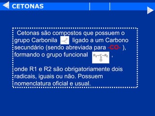 CETONAS    Cetonas são compostos que possuem o grupo Carbonila  ligado a um Carbono secundário (sendo abreviada para  - CO -   ), formando o grupo funcional  , onde R1 e R2 são obrigatoriamente dois radicais, iguais ou não. Possuem nomenclatura oficial e usual.  