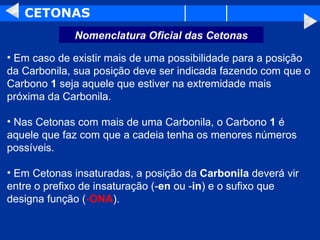 CETONAS Em caso de existir mais de uma possibilidade para a posição da Carbonila, sua posição deve ser indicada fazendo com que o Carbono  1  seja aquele que estiver na extremidade mais próxima da Carbonila.  Nas Cetonas com mais de uma Carbonila, o Carbono  1  é aquele que faz com que a cadeia tenha os menores números possíveis.  Em Cetonas insaturadas, a posição da  Carbonila  deverá vir entre o prefixo de insaturação (- en  ou - in ) e o sufixo que designa função ( - ONA ).  Nomenclatura Oficial das Cetonas 