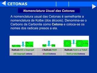 CETONAS A nomenclatura usual das Cetonas é semelhante a nomenclatura de Kolbe (dos álcoois). Denomina-se o Carbono da Carbonila como  Cetona  e coloca-se os nomes dos radicais presos a ela.  Nomenclatura Usual das Cetonas fenil-p-toluil cetona di metil cetona etil isopropil  cetona Radicais  Fenil e p-Toluil 2  Radicais  Metil Radicais  Etil e Isopropil                                                                                                                                                                                                                                           