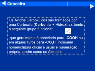 Conceito Os Ácidos Carboxílicos são formados por uma Carboxila ( Carbo nila + Hidro xila ), tendo o seguinte grupo funcional:  ,que geralmente é abreviado para - COOH  ou em alguns livros para - CO 2 H . Possuem nomenclatura oficial e usual e numeração própria, assim como os Aldeídos.  