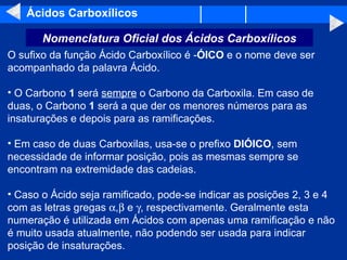 Ácidos Carboxílicos O sufixo da função Ácido Carboxílico é - ÓICO  e o nome deve ser acompanhado da palavra Ácido.  O Carbono  1  será  sempre  o Carbono da Carboxila. Em caso de duas, o Carbono  1  será a que der os menores números para as insaturações e depois para as ramificações.  Em caso de duas Carboxilas, usa-se o prefixo  DIÓICO , sem necessidade de informar posição, pois as mesmas sempre se encontram na extremidade das cadeias.  Caso o Ácido seja ramificado, pode-se indicar as posições 2, 3 e 4 com as letras gregas   ,   e   , respectivamente. Geralmente esta numeração é utilizada em Ácidos com apenas uma ramificação e não é muito usada atualmente, não podendo ser usada para indicar posição de insaturações.  Nomenclatura Oficial dos Ácidos Carboxílicos 